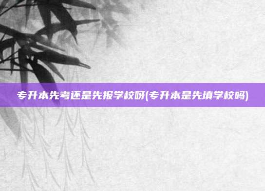 专升本先考还是先报学校呀(专升本是先填学校吗)