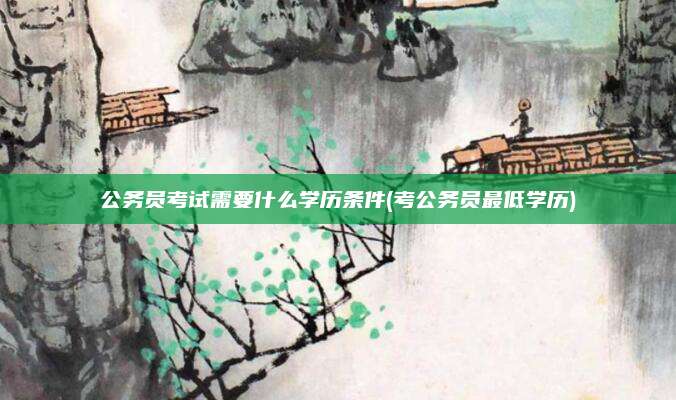 公务员考试需要什么学历条件(考公务员最低学历)