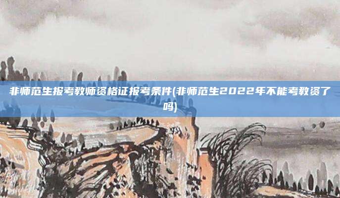 非师范生报考教师资格证报考条件(非师范生2022年不能考教资了吗)