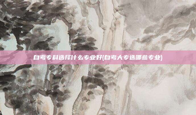 自考专科选择什么专业好(自考大专选哪些专业)