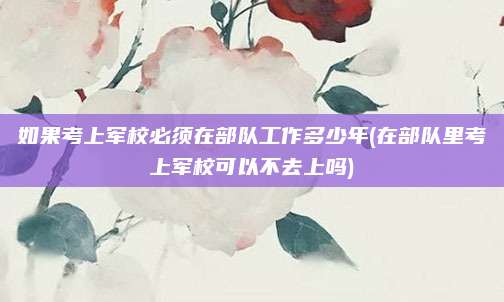 如果考上军校必须在部队工作多少年(在部队里考上军校可以不去上吗)