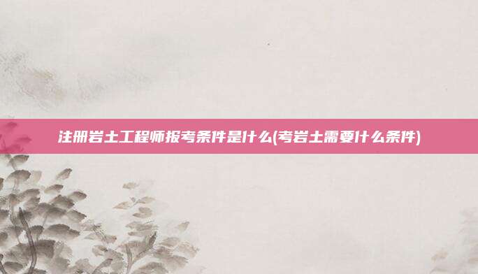 注册岩土工程师报考条件是什么(考岩土需要什么条件)