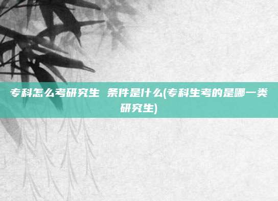 专科怎么考研究生 条件是什么(专科生考的是哪一类研究生)