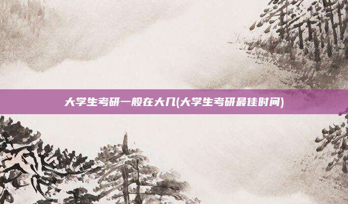 大学生考研一般在大几(大学生考研最佳时间)