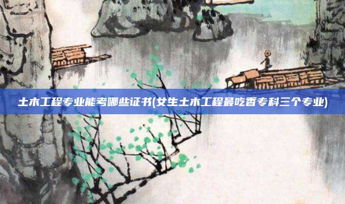 土木工程专业能考哪些证书(女生土木工程最吃香专科三个专业)