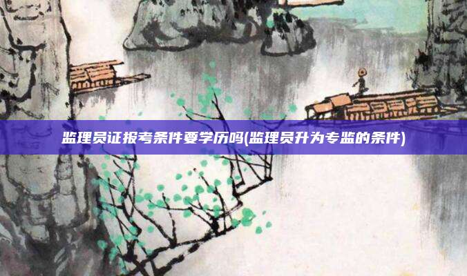 监理员证报考条件要学历吗(监理员升为专监的条件)
