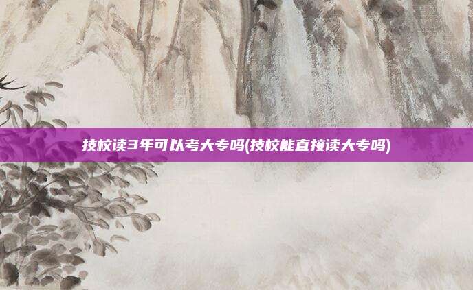 技校读3年可以考大专吗(技校能直接读大专吗)