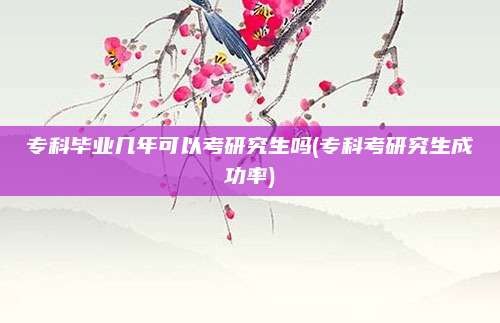 专科毕业几年可以考研究生吗(专科考研究生成功率)