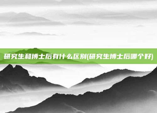 研究生和博士后有什么区别(研究生博士后哪个好)