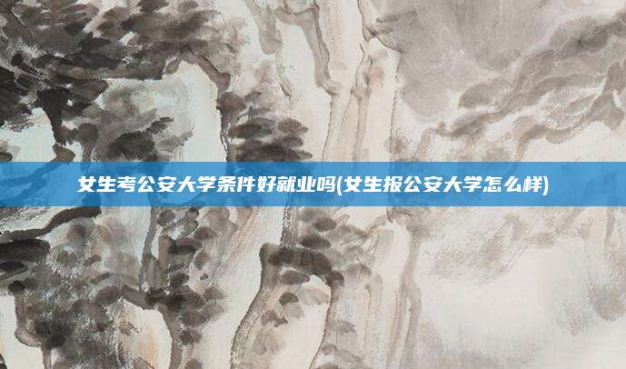 女生考公安大学条件好就业吗(女生报公安大学怎么样)
