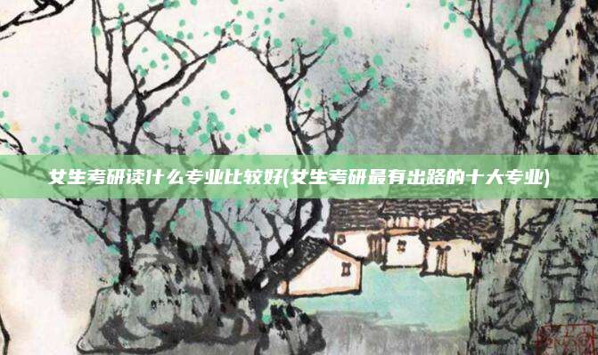 女生考研读什么专业比较好(女生考研最有出路的十大专业)