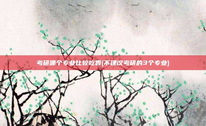 考研哪个专业比较吃香(不建议考研的3个专业)