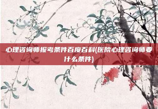 心理咨询师报考条件百度百科(医院心理咨询师要什么条件)