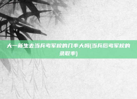 大一新生去当兵考军校的几率大吗(当兵后考军校的录取率)