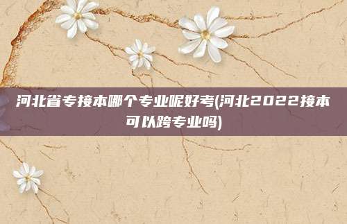 河北省专接本哪个专业呢好考(河北2022接本可以跨专业吗)