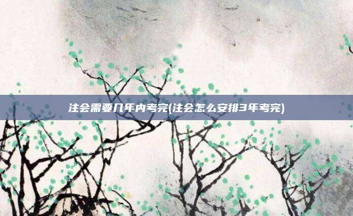 注会需要几年内考完(注会怎么安排3年考完)