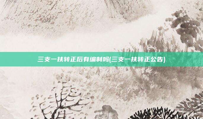 三支一扶转正后有编制吗(三支一扶转正公告)