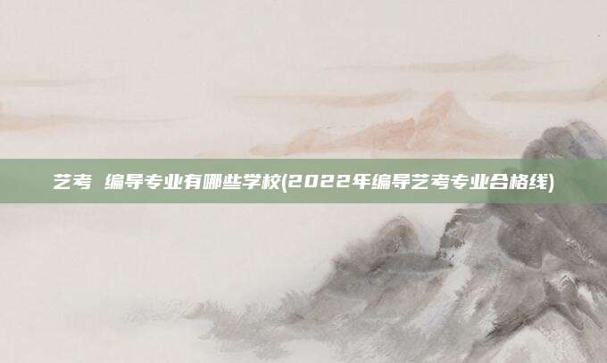 艺考 编导专业有哪些学校(2022年编导艺考专业合格线)