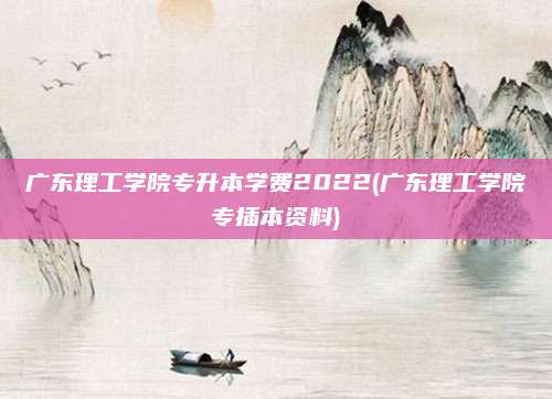 广东理工学院专升本学费2022(广东理工学院专插本资料)