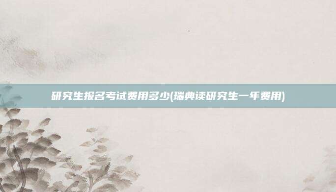 研究生报名考试费用多少(瑞典读研究生一年费用)