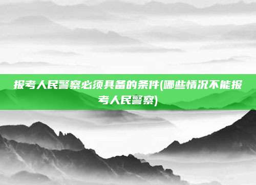 报考人民警察必须具备的条件(哪些情况不能报考人民警察)