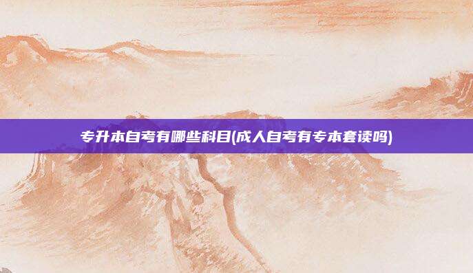 专升本自考有哪些科目(成人自考有专本套读吗)
