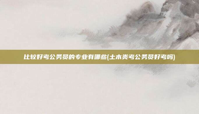 比较好考公务员的专业有哪些(土木类考公务员好考吗)
