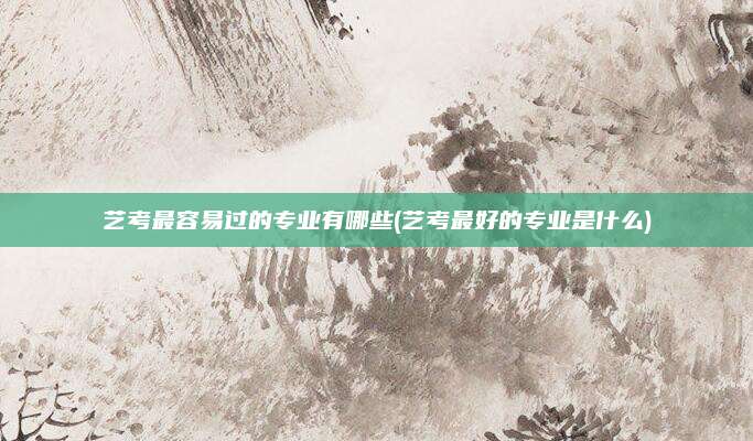 艺考最容易过的专业有哪些(艺考最好的专业是什么)