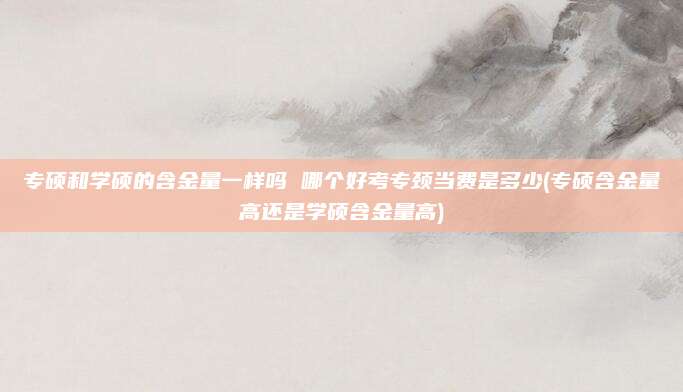 专硕和学硕的含金量一样吗 哪个好考专颈当费是多少(专硕含金量高还是学硕含金量高)