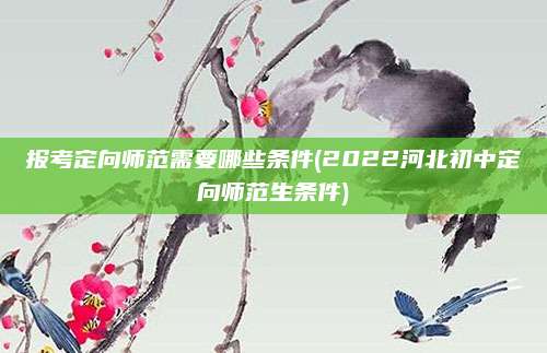 报考定向师范需要哪些条件(2022河北初中定向师范生条件)