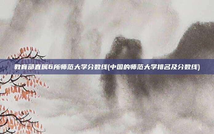 教育部直属6所师范大学分数线(中国的师范大学排名及分数线)