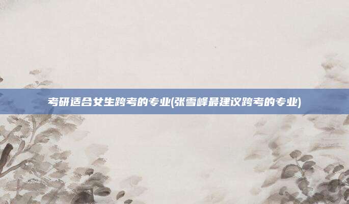 考研适合女生跨考的专业(张雪峰最建议跨考的专业)