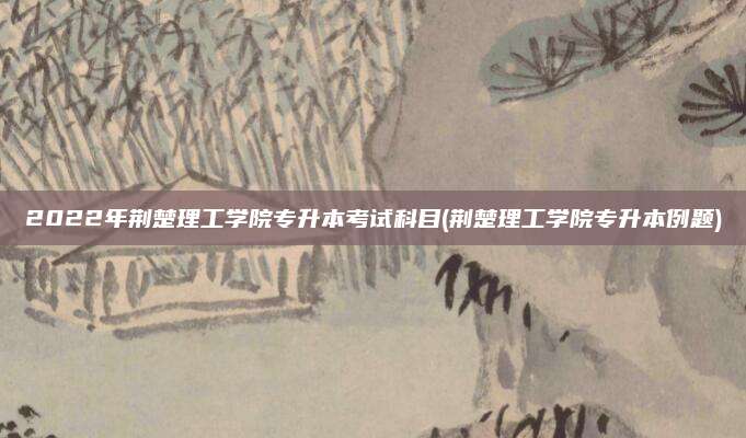 2022年荆楚理工学院专升本考试科目(荆楚理工学院专升本例题)