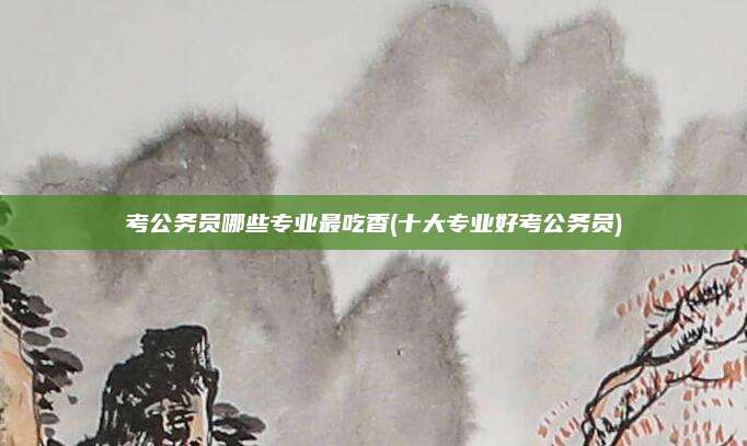 考公务员哪些专业最吃香(十大专业好考公务员)