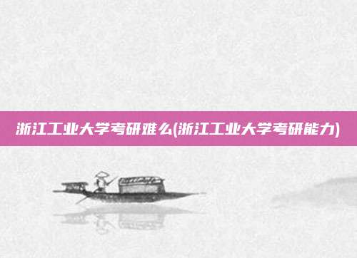 浙江工业大学考研难么(浙江工业大学考研能力)