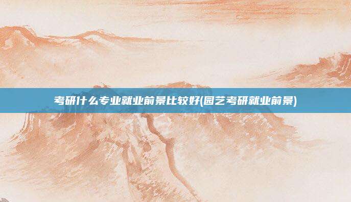 考研什么专业就业前景比较好(园艺考研就业前景)