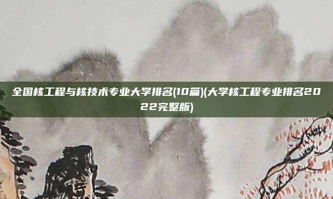 全国核工程与核技术专业大学排名(10篇)(大学核工程专业排名2022完整版)