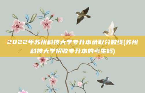 2022年苏州科技大学专升本录取分数线(苏州科技大学招收专升本的考生吗)