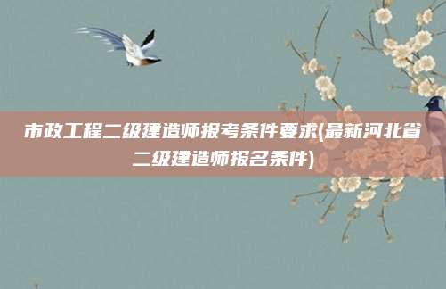 市政工程二级建造师报考条件要求(最新河北省二级建造师报名条件)