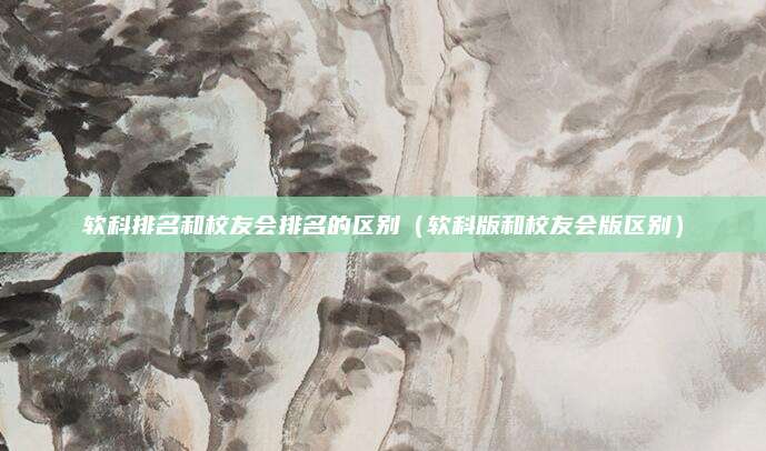 软科排名和校友会排名的区别(软科版和校友会版区别)