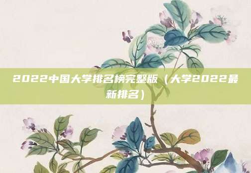 2022中国大学排名榜完整版(大学2022最新排名)