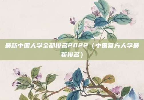 最新中国大学全部排名2022(中国官方大学最新排名)