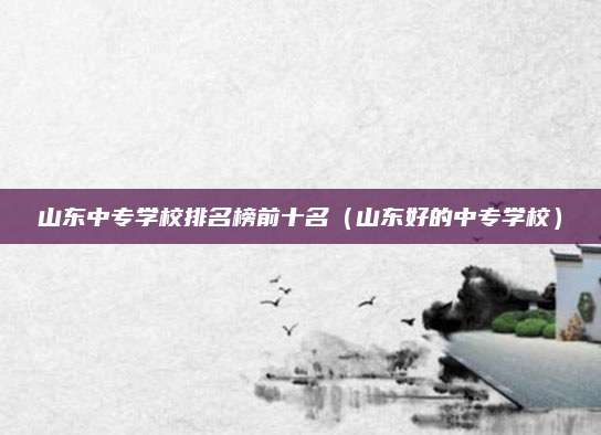 山东中专学校排名榜前十名(山东好的中专学校)