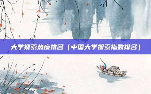 大学搜索热度排名(中国大学搜索指数排名)