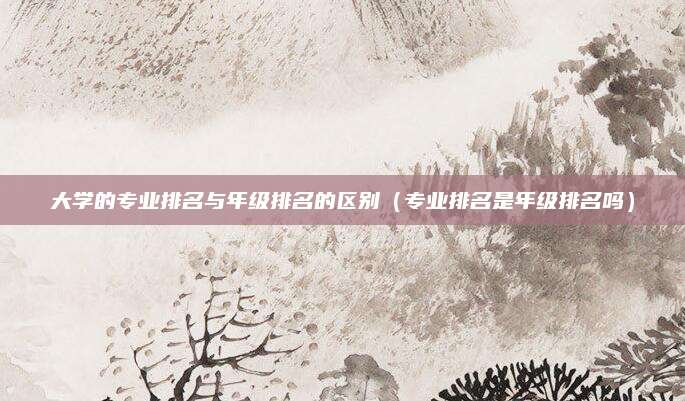 大学的专业排名与年级排名的区别（专业排名是年级排名吗）
