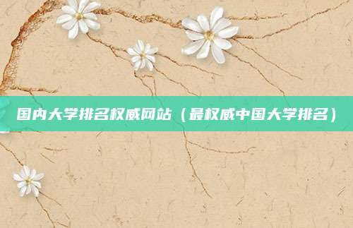 国内大学排名权威网站(最权威中国大学排名)