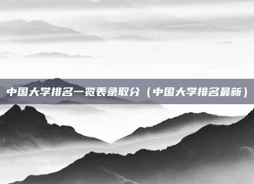 中国大学排名一览表录取分(中国大学排名最新)