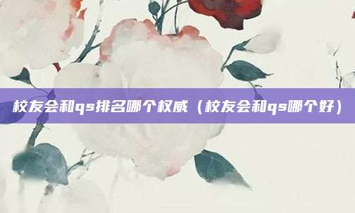 校友会和qs排名哪个权威(校友会和qs哪个好)