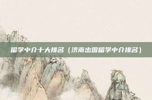 留学中介十大排名(济南出国留学中介排名)