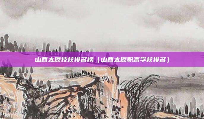 山西太原技校排名榜(山西太原职高学校排名)